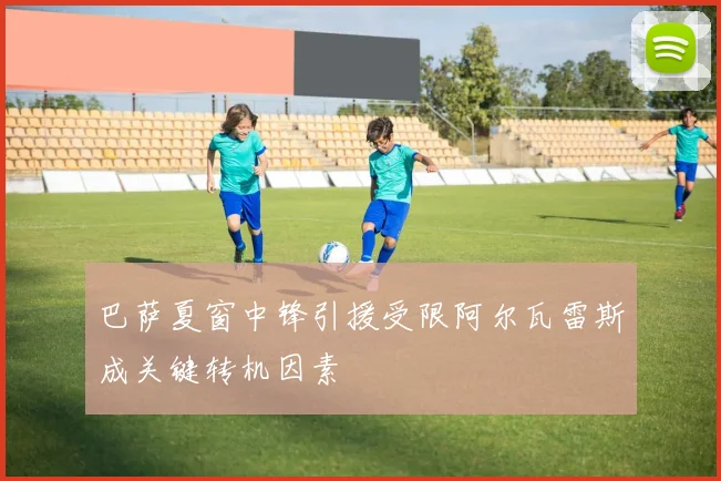 巴萨夏窗中锋引援受限阿尔瓦雷斯成关键转机因素