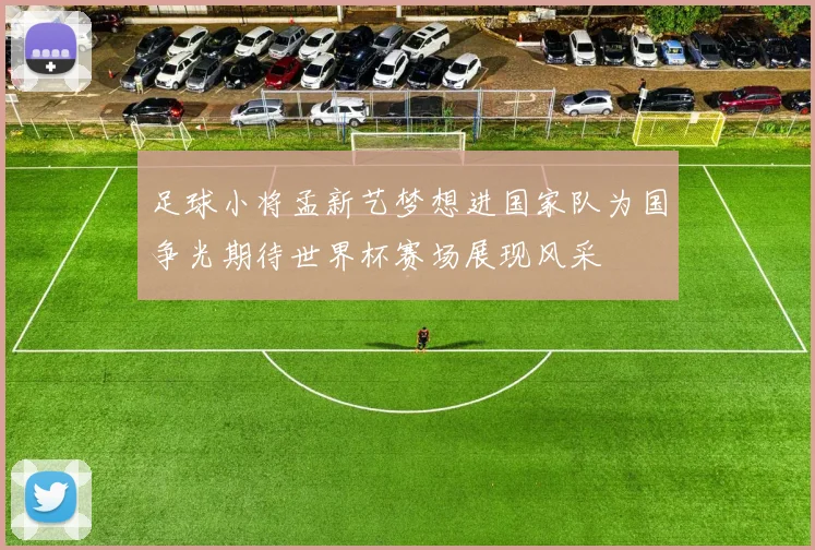 足球小将孟新艺梦想进国家队为国争光期待世界杯赛场展现风采