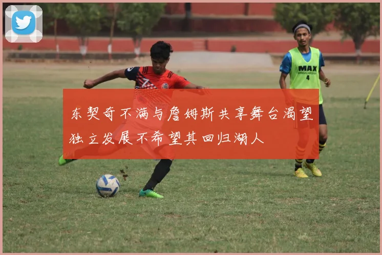 东契奇不满与詹姆斯共享舞台渴望独立发展不希望其回归湖人