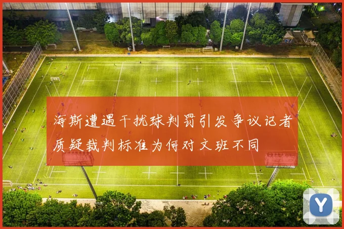 海斯遭遇干扰球判罚引发争议记者质疑裁判标准为何对文班不同