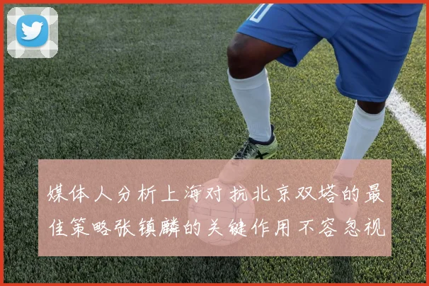 媒体人分析上海对抗北京双塔的最佳策略张镇麟的关键作用不容忽视