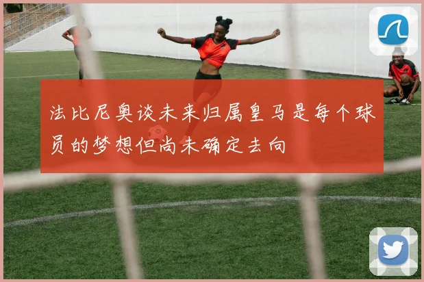 法比尼奥谈未来归属皇马是每个球员的梦想但尚未确定去向