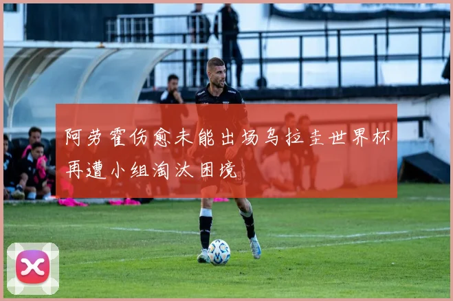 阿劳霍伤愈未能出场乌拉圭世界杯再遭小组淘汰困境
