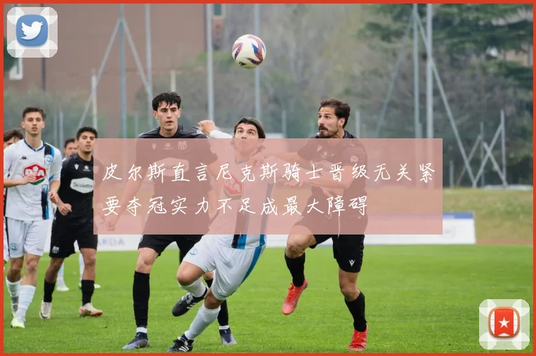 皮尔斯直言尼克斯骑士晋级无关紧要夺冠实力不足成最大障碍