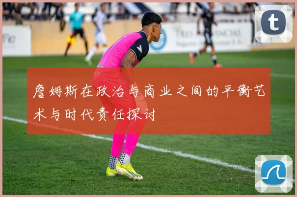 詹姆斯在政治与商业之间的平衡艺术与时代责任探讨