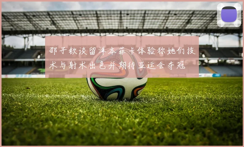 邵子钦谈留洋本菲卡体验称她们技术与射术出色并期待亚运会夺冠