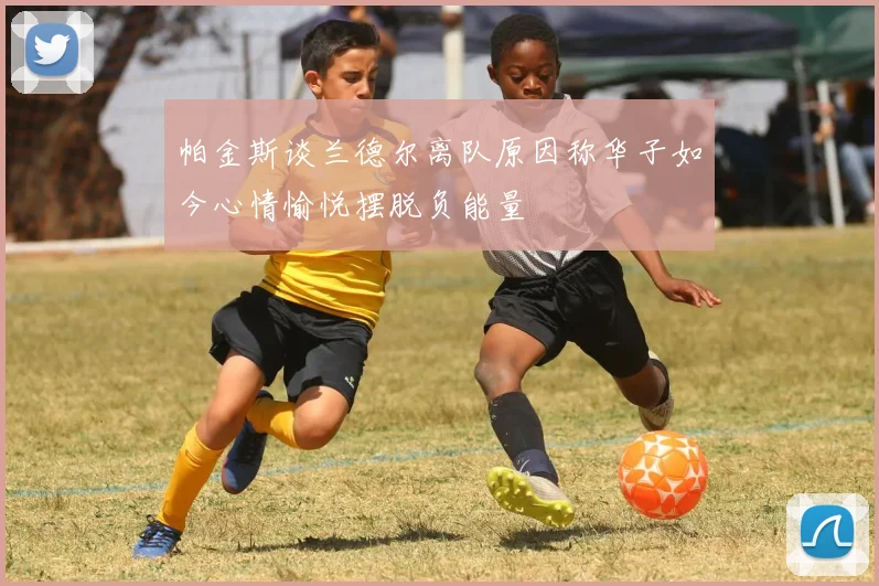 帕金斯谈兰德尔离队原因称华子如今心情愉悦摆脱负能量