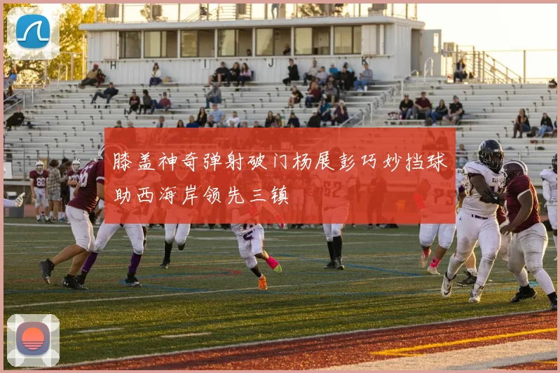 膝盖神奇弹射破门杨展彭巧妙挡球助西海岸领先三镇