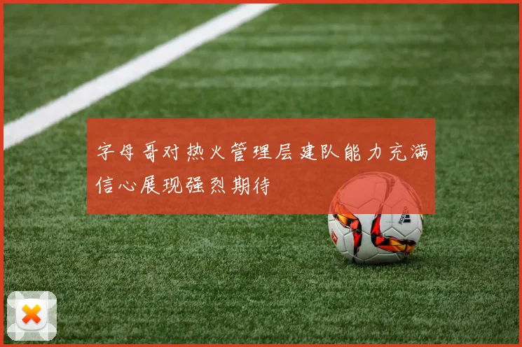 字母哥对热火管理层建队能力充满信心展现强烈期待