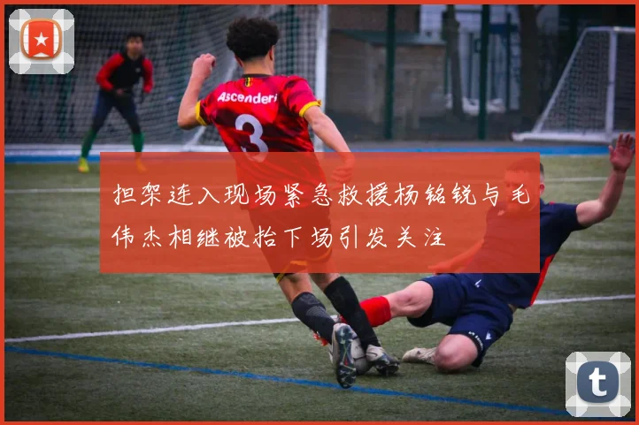 担架连入现场紧急救援杨铭锐与毛伟杰相继被抬下场引发关注