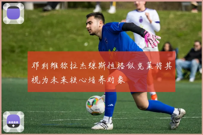 邓利维称拉杰琼斯性格似克莱将其视为未来核心培养对象
