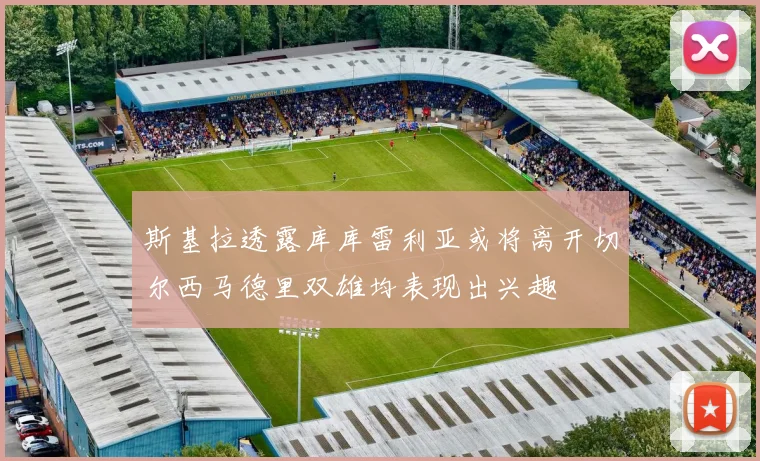 斯基拉透露库库雷利亚或将离开切尔西马德里双雄均表现出兴趣