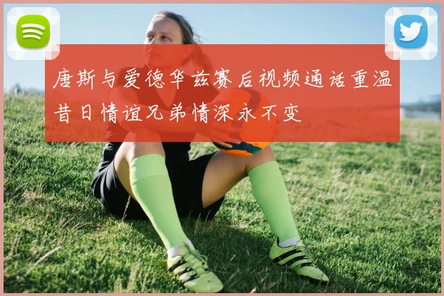 唐斯与爱德华兹赛后视频通话重温昔日情谊兄弟情深永不变