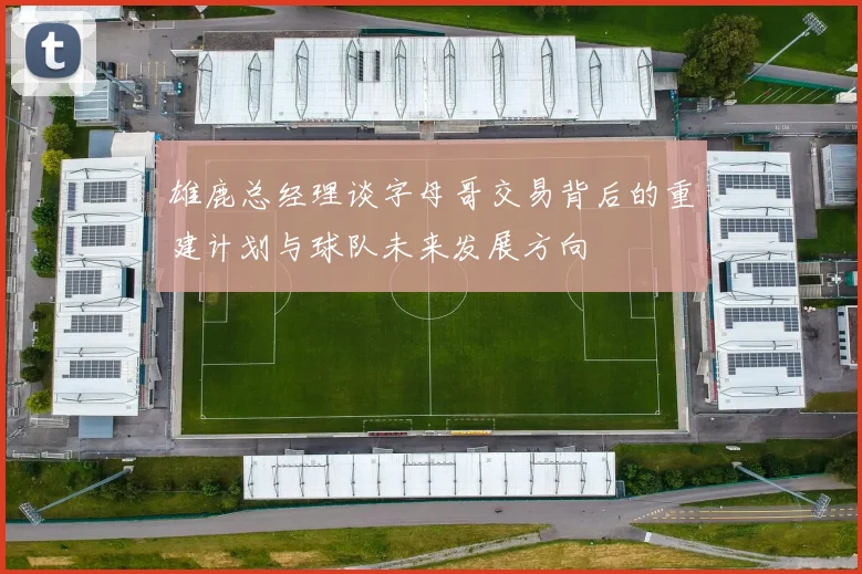 雄鹿总经理谈字母哥交易背后的重建计划与球队未来发展方向