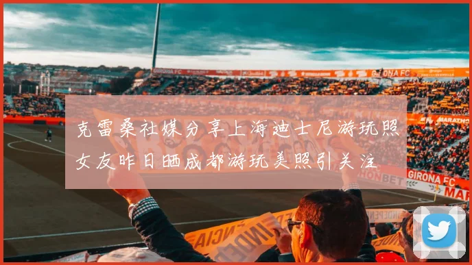 克雷桑社媒分享上海迪士尼游玩照女友昨日晒成都游玩美照引关注