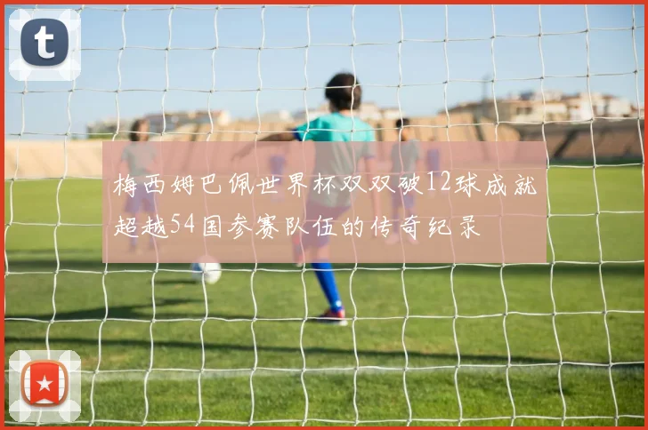 梅西姆巴佩世界杯双双破12球成就超越54国参赛队伍的传奇纪录