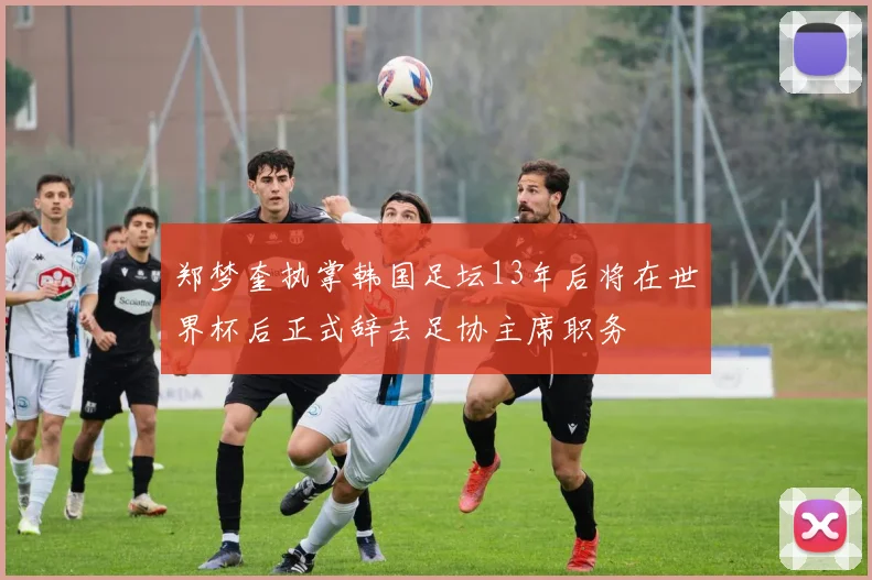 郑梦奎执掌韩国足坛13年后将在世界杯后正式辞去足协主席职务