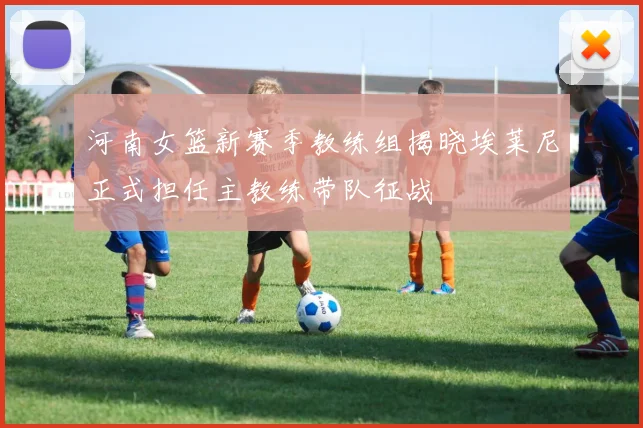 河南女篮新赛季教练组揭晓埃莱尼正式担任主教练带队征战