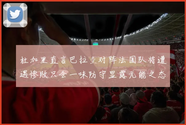 杜加里直言巴拉圭对阵法国队将遭遇惨败只会一味防守显露无能之态