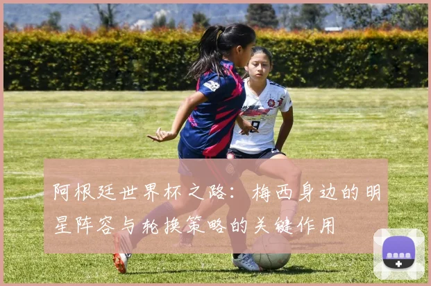 阿根廷世界杯之路：梅西身边的明星阵容与轮换策略的关键作用