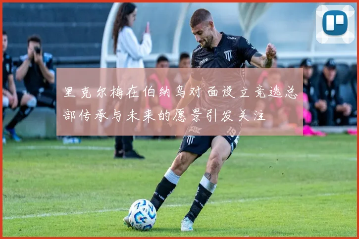 里克尔梅在伯纳乌对面设立竞选总部传承与未来的愿景引发关注