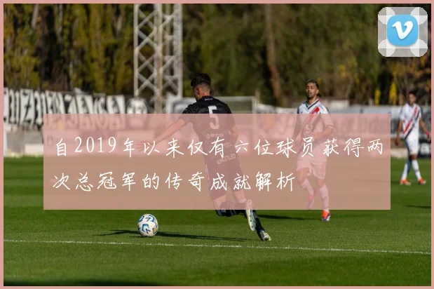 自2019年以来仅有六位球员获得两次总冠军的传奇成就解析